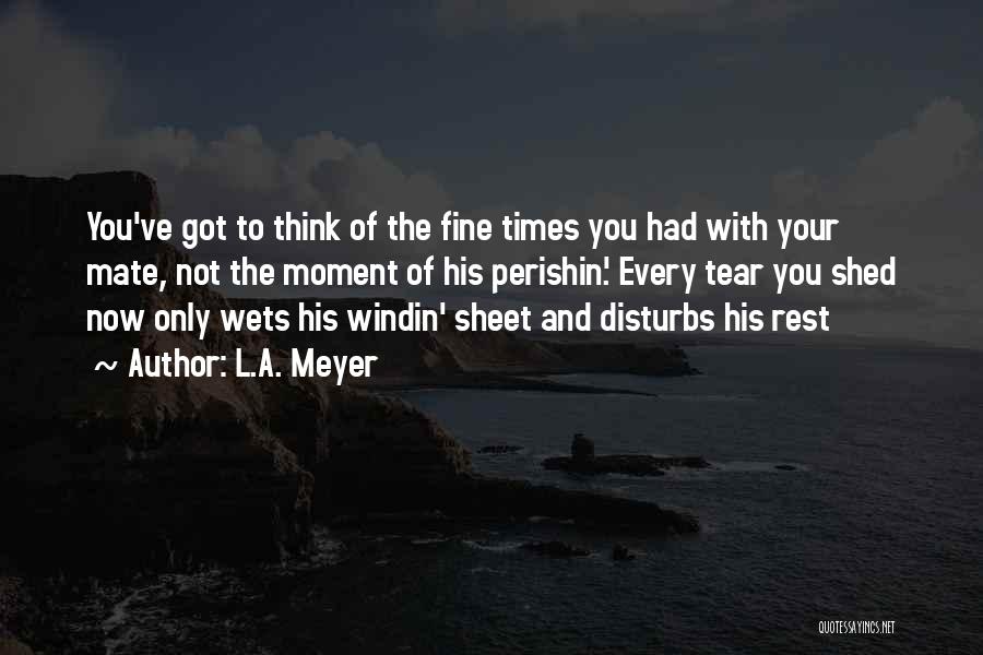 L.A. Meyer Quotes: You've Got To Think Of The Fine Times You Had With Your Mate, Not The Moment Of His Perishin'. Every
