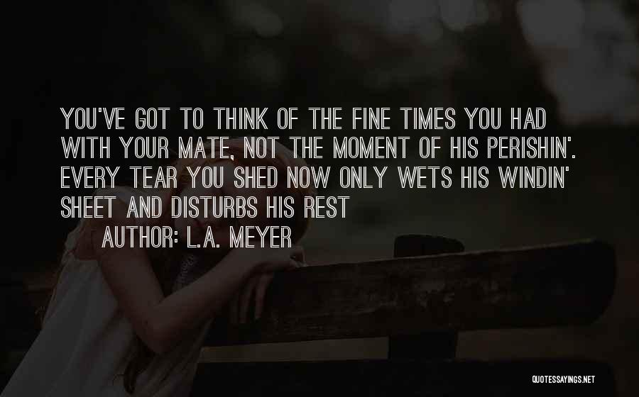 L.A. Meyer Quotes: You've Got To Think Of The Fine Times You Had With Your Mate, Not The Moment Of His Perishin'. Every