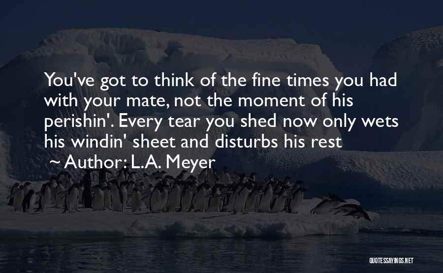 L.A. Meyer Quotes: You've Got To Think Of The Fine Times You Had With Your Mate, Not The Moment Of His Perishin'. Every