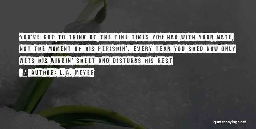 L.A. Meyer Quotes: You've Got To Think Of The Fine Times You Had With Your Mate, Not The Moment Of His Perishin'. Every