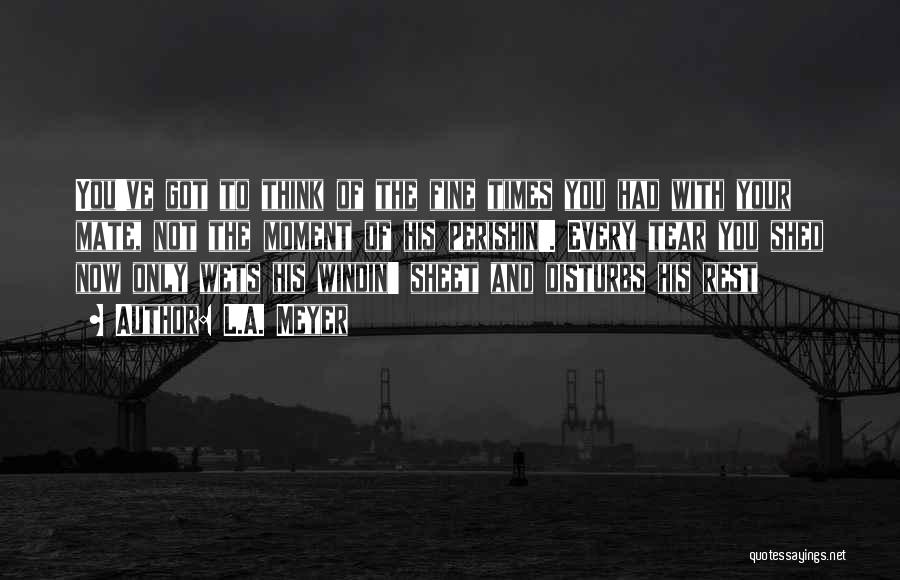 L.A. Meyer Quotes: You've Got To Think Of The Fine Times You Had With Your Mate, Not The Moment Of His Perishin'. Every