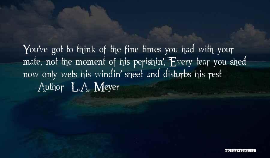 L.A. Meyer Quotes: You've Got To Think Of The Fine Times You Had With Your Mate, Not The Moment Of His Perishin'. Every