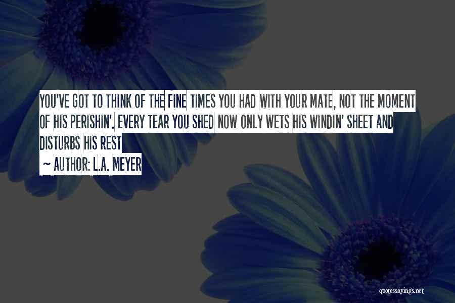 L.A. Meyer Quotes: You've Got To Think Of The Fine Times You Had With Your Mate, Not The Moment Of His Perishin'. Every