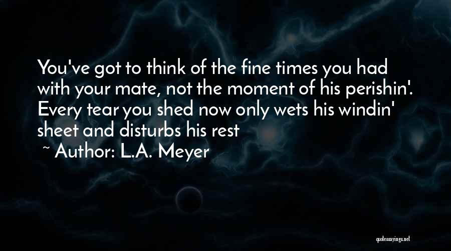 L.A. Meyer Quotes: You've Got To Think Of The Fine Times You Had With Your Mate, Not The Moment Of His Perishin'. Every