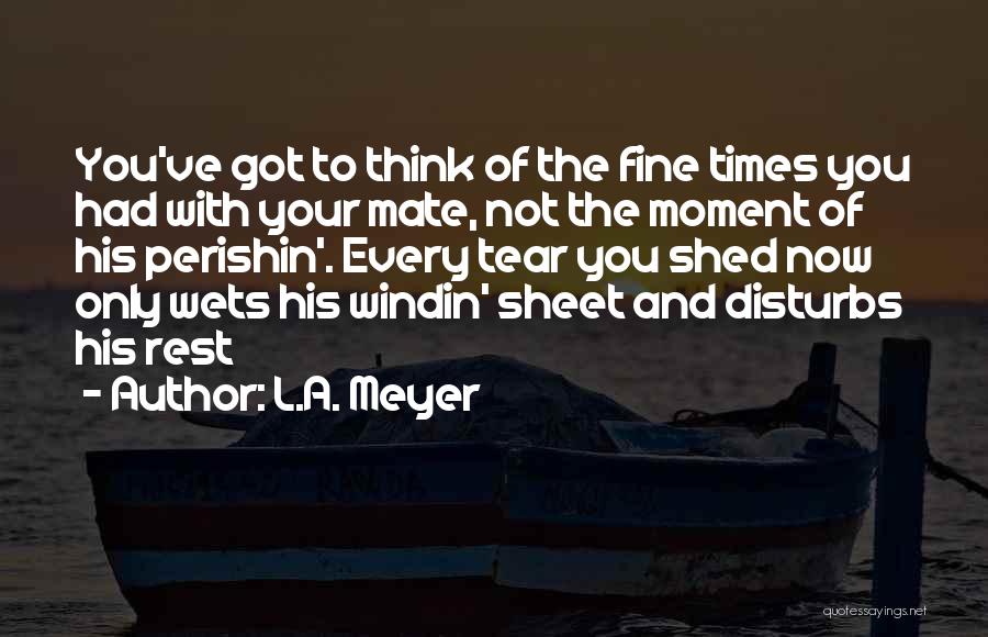 L.A. Meyer Quotes: You've Got To Think Of The Fine Times You Had With Your Mate, Not The Moment Of His Perishin'. Every