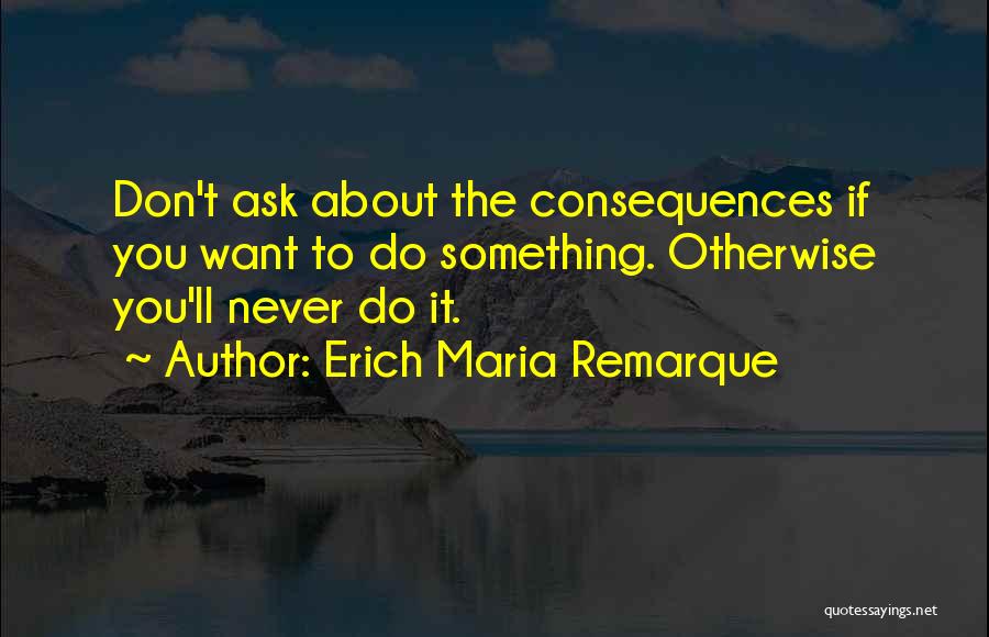 Erich Maria Remarque Quotes: Don't Ask About The Consequences If You Want To Do Something. Otherwise You'll Never Do It.