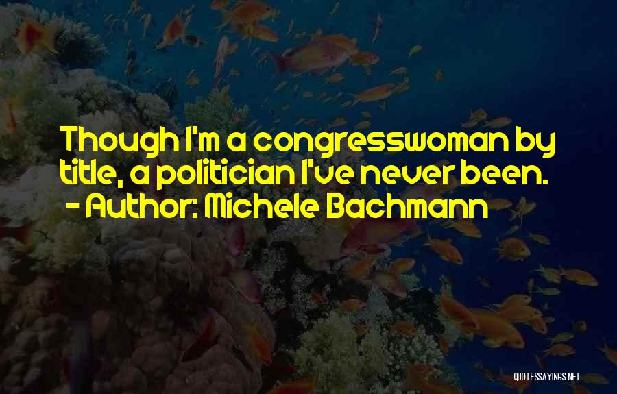 Michele Bachmann Quotes: Though I'm A Congresswoman By Title, A Politician I've Never Been.