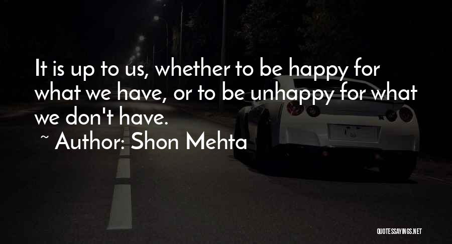 Shon Mehta Quotes: It Is Up To Us, Whether To Be Happy For What We Have, Or To Be Unhappy For What We