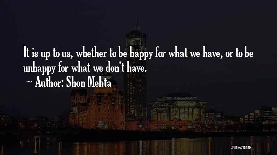 Shon Mehta Quotes: It Is Up To Us, Whether To Be Happy For What We Have, Or To Be Unhappy For What We