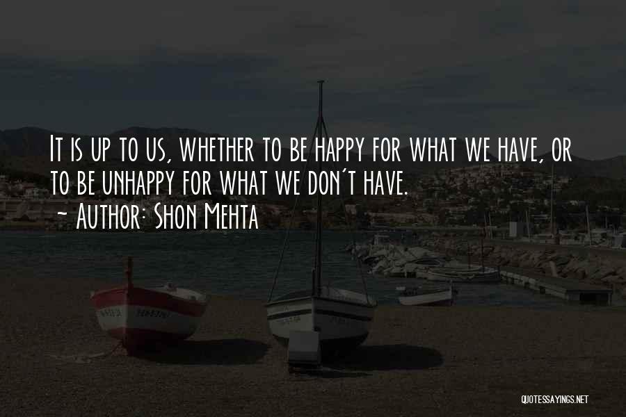 Shon Mehta Quotes: It Is Up To Us, Whether To Be Happy For What We Have, Or To Be Unhappy For What We