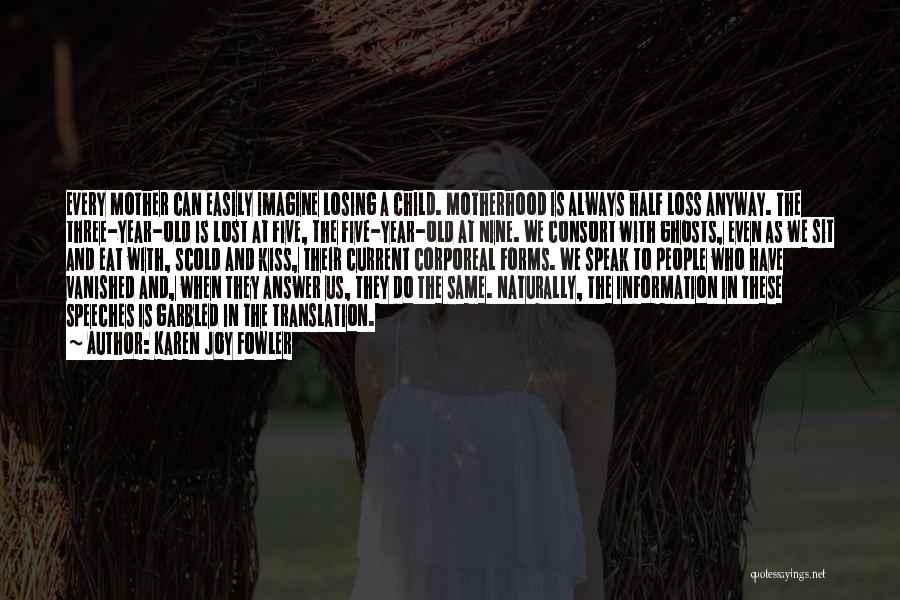 Karen Joy Fowler Quotes: Every Mother Can Easily Imagine Losing A Child. Motherhood Is Always Half Loss Anyway. The Three-year-old Is Lost At Five,