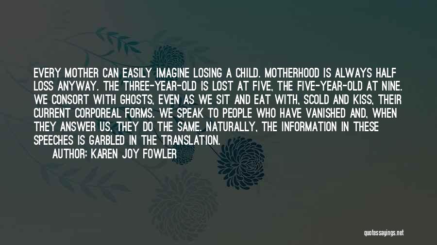 Karen Joy Fowler Quotes: Every Mother Can Easily Imagine Losing A Child. Motherhood Is Always Half Loss Anyway. The Three-year-old Is Lost At Five,