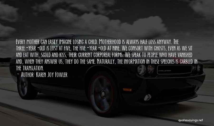 Karen Joy Fowler Quotes: Every Mother Can Easily Imagine Losing A Child. Motherhood Is Always Half Loss Anyway. The Three-year-old Is Lost At Five,