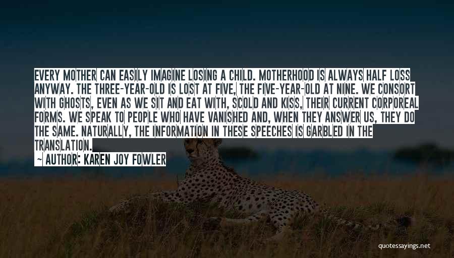 Karen Joy Fowler Quotes: Every Mother Can Easily Imagine Losing A Child. Motherhood Is Always Half Loss Anyway. The Three-year-old Is Lost At Five,