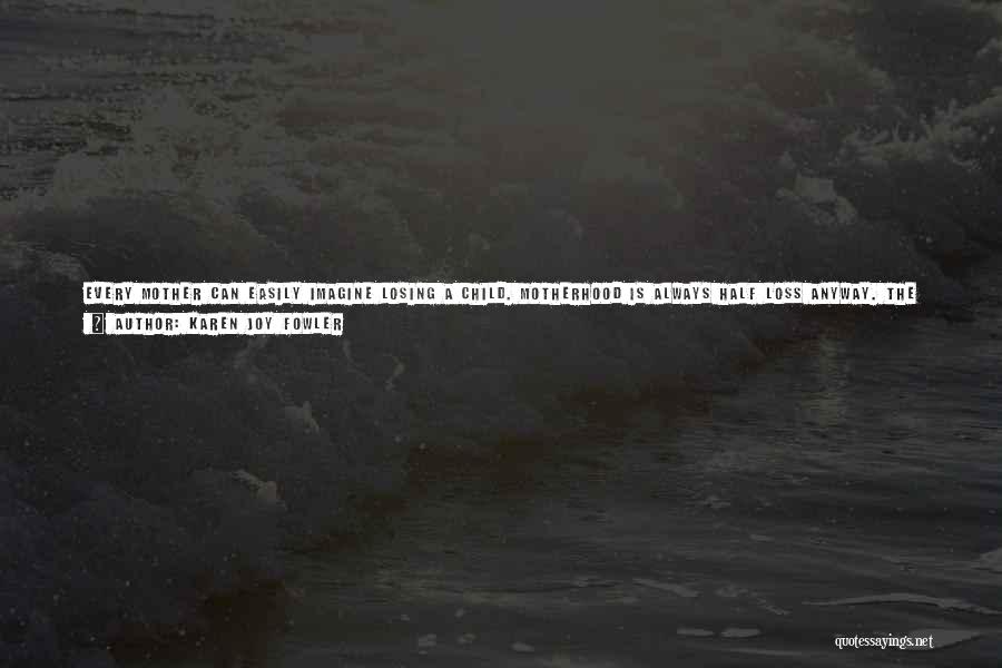 Karen Joy Fowler Quotes: Every Mother Can Easily Imagine Losing A Child. Motherhood Is Always Half Loss Anyway. The Three-year-old Is Lost At Five,