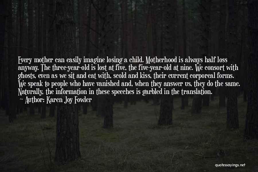 Karen Joy Fowler Quotes: Every Mother Can Easily Imagine Losing A Child. Motherhood Is Always Half Loss Anyway. The Three-year-old Is Lost At Five,