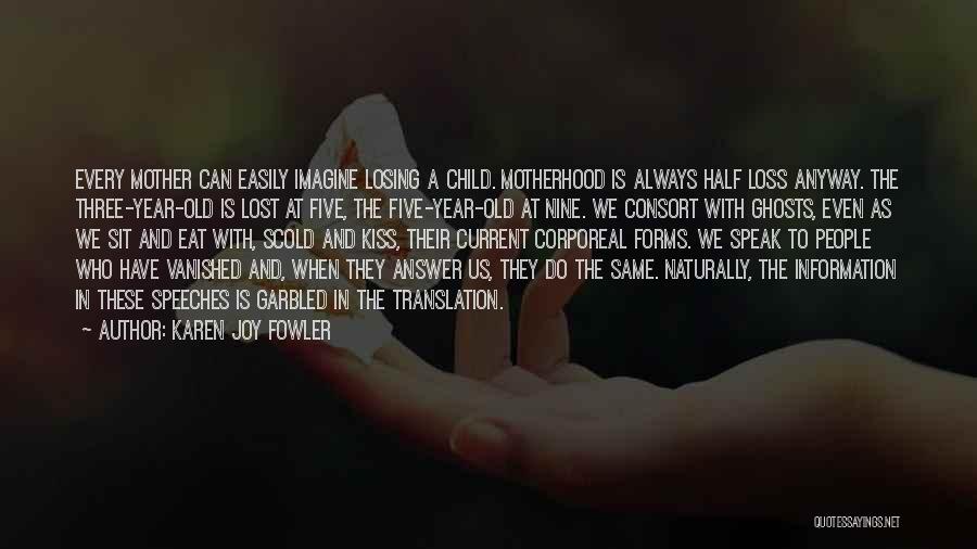 Karen Joy Fowler Quotes: Every Mother Can Easily Imagine Losing A Child. Motherhood Is Always Half Loss Anyway. The Three-year-old Is Lost At Five,