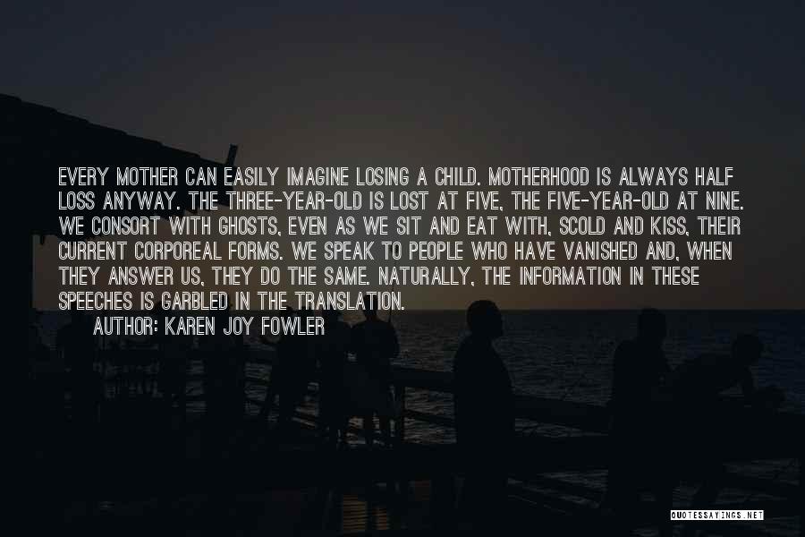 Karen Joy Fowler Quotes: Every Mother Can Easily Imagine Losing A Child. Motherhood Is Always Half Loss Anyway. The Three-year-old Is Lost At Five,