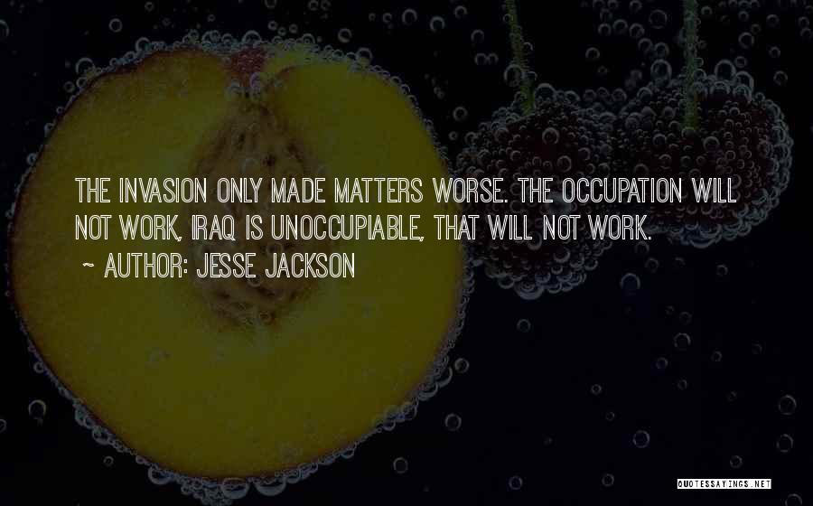 Jesse Jackson Quotes: The Invasion Only Made Matters Worse. The Occupation Will Not Work, Iraq Is Unoccupiable, That Will Not Work.