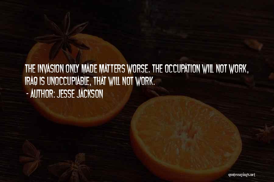 Jesse Jackson Quotes: The Invasion Only Made Matters Worse. The Occupation Will Not Work, Iraq Is Unoccupiable, That Will Not Work.