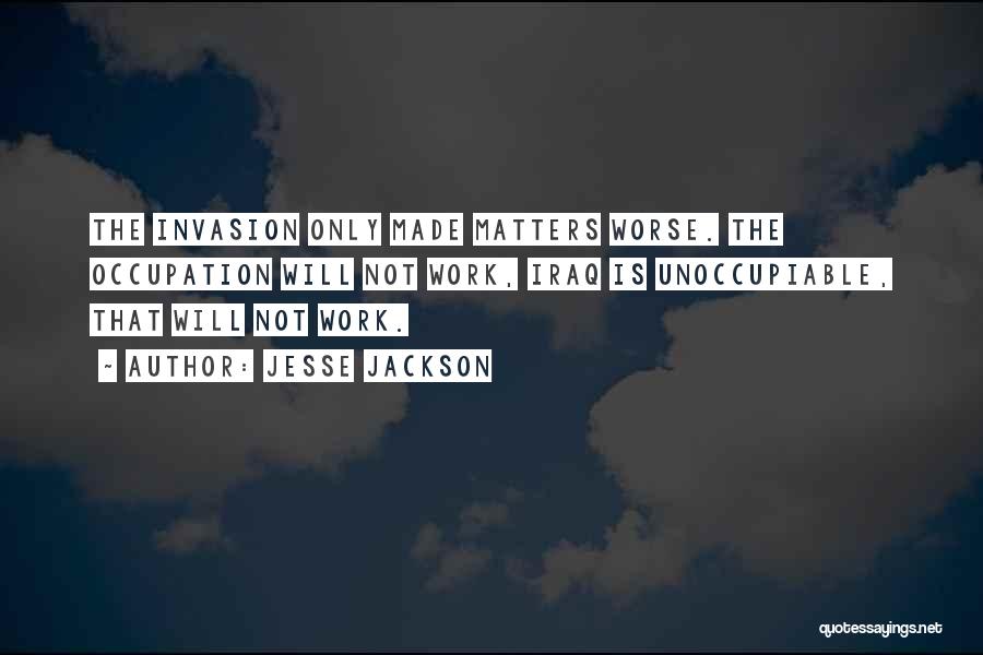 Jesse Jackson Quotes: The Invasion Only Made Matters Worse. The Occupation Will Not Work, Iraq Is Unoccupiable, That Will Not Work.