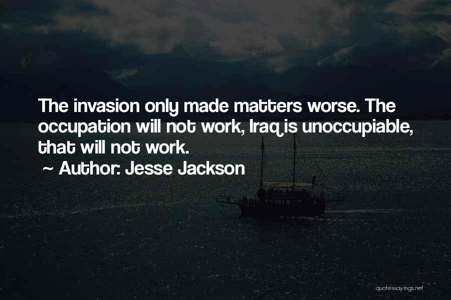 Jesse Jackson Quotes: The Invasion Only Made Matters Worse. The Occupation Will Not Work, Iraq Is Unoccupiable, That Will Not Work.