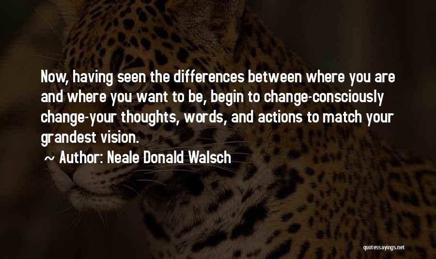 Neale Donald Walsch Quotes: Now, Having Seen The Differences Between Where You Are And Where You Want To Be, Begin To Change-consciously Change-your Thoughts,