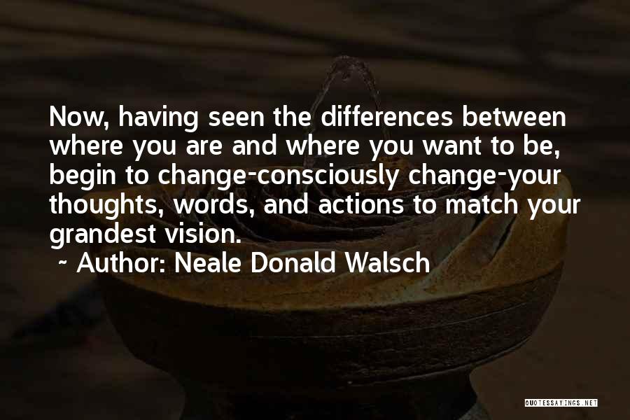 Neale Donald Walsch Quotes: Now, Having Seen The Differences Between Where You Are And Where You Want To Be, Begin To Change-consciously Change-your Thoughts,