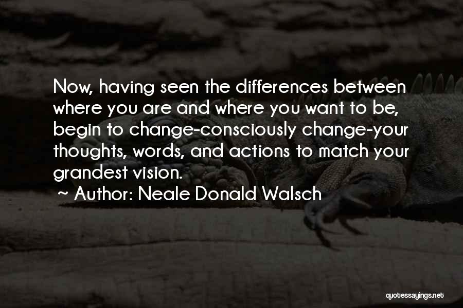 Neale Donald Walsch Quotes: Now, Having Seen The Differences Between Where You Are And Where You Want To Be, Begin To Change-consciously Change-your Thoughts,