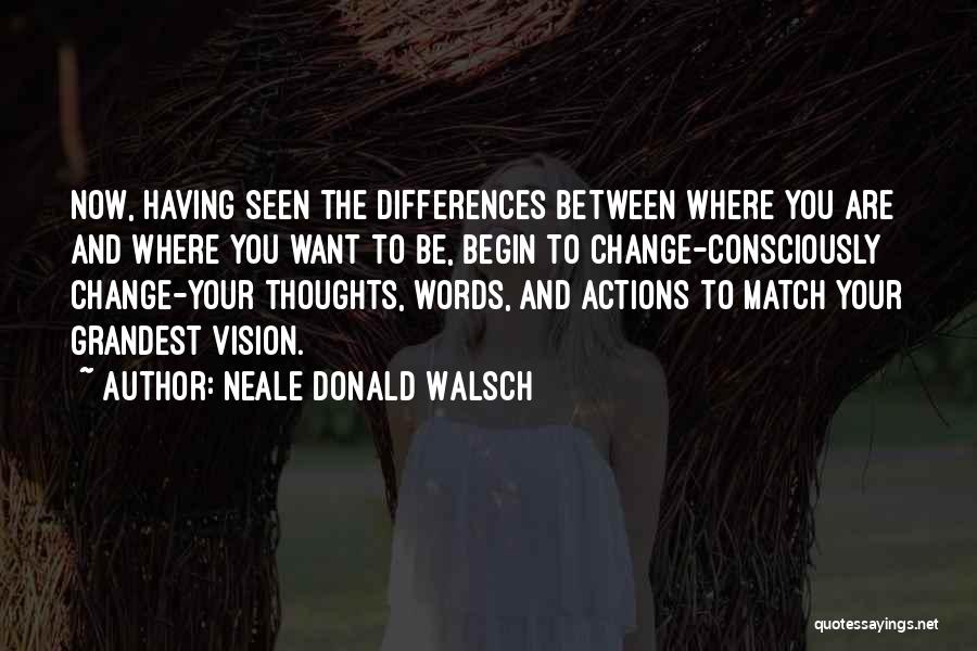 Neale Donald Walsch Quotes: Now, Having Seen The Differences Between Where You Are And Where You Want To Be, Begin To Change-consciously Change-your Thoughts,