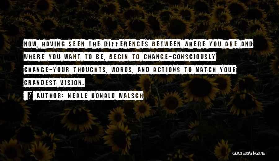 Neale Donald Walsch Quotes: Now, Having Seen The Differences Between Where You Are And Where You Want To Be, Begin To Change-consciously Change-your Thoughts,