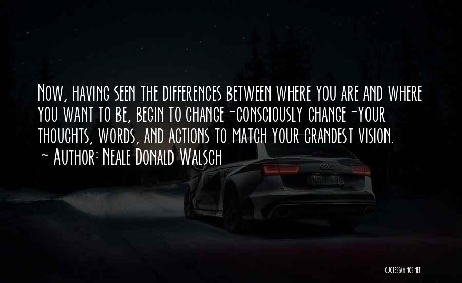 Neale Donald Walsch Quotes: Now, Having Seen The Differences Between Where You Are And Where You Want To Be, Begin To Change-consciously Change-your Thoughts,