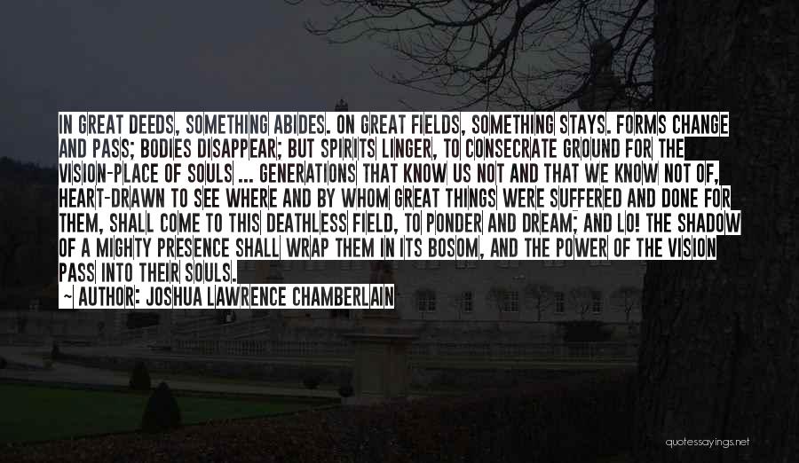 Joshua Lawrence Chamberlain Quotes: In Great Deeds, Something Abides. On Great Fields, Something Stays. Forms Change And Pass; Bodies Disappear; But Spirits Linger, To