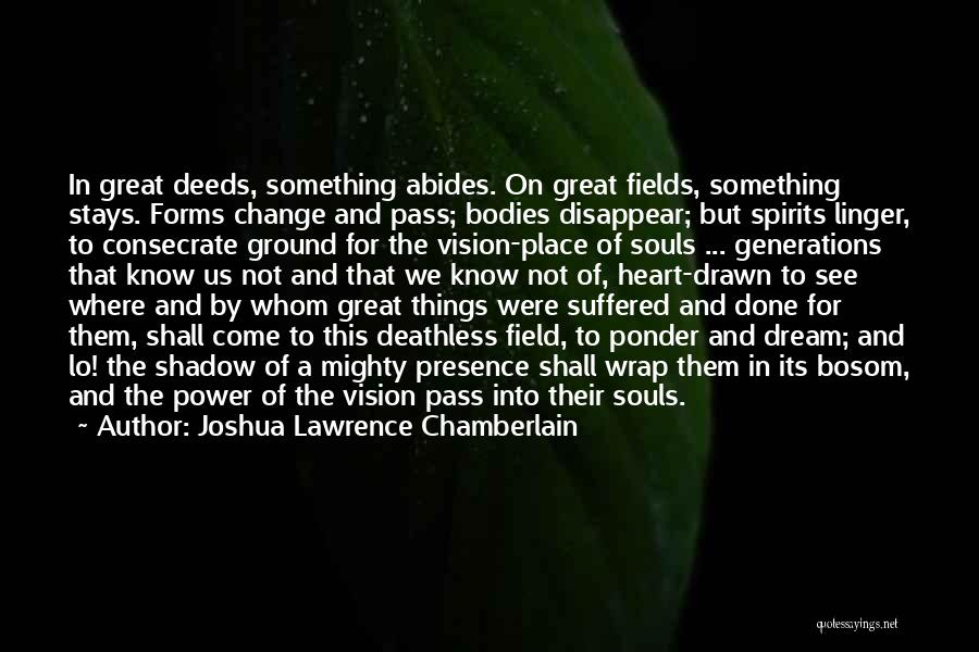 Joshua Lawrence Chamberlain Quotes: In Great Deeds, Something Abides. On Great Fields, Something Stays. Forms Change And Pass; Bodies Disappear; But Spirits Linger, To