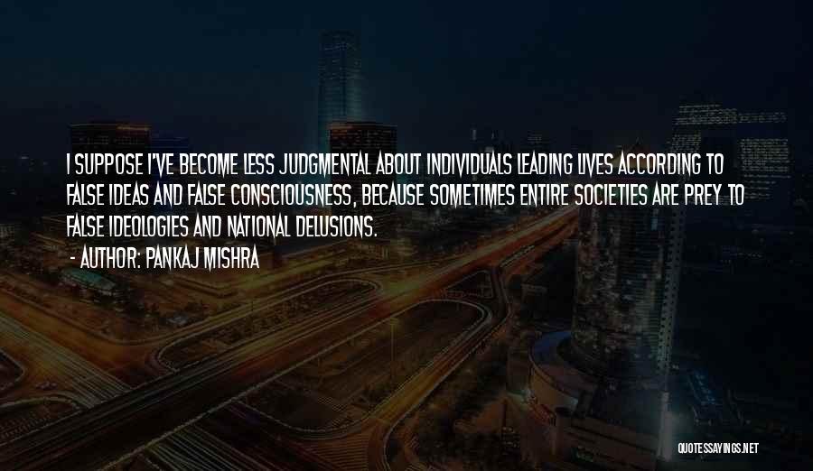 Pankaj Mishra Quotes: I Suppose I've Become Less Judgmental About Individuals Leading Lives According To False Ideas And False Consciousness, Because Sometimes Entire