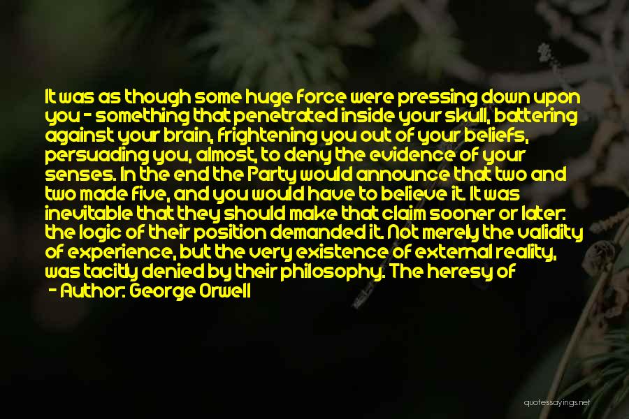 George Orwell Quotes: It Was As Though Some Huge Force Were Pressing Down Upon You - Something That Penetrated Inside Your Skull, Battering