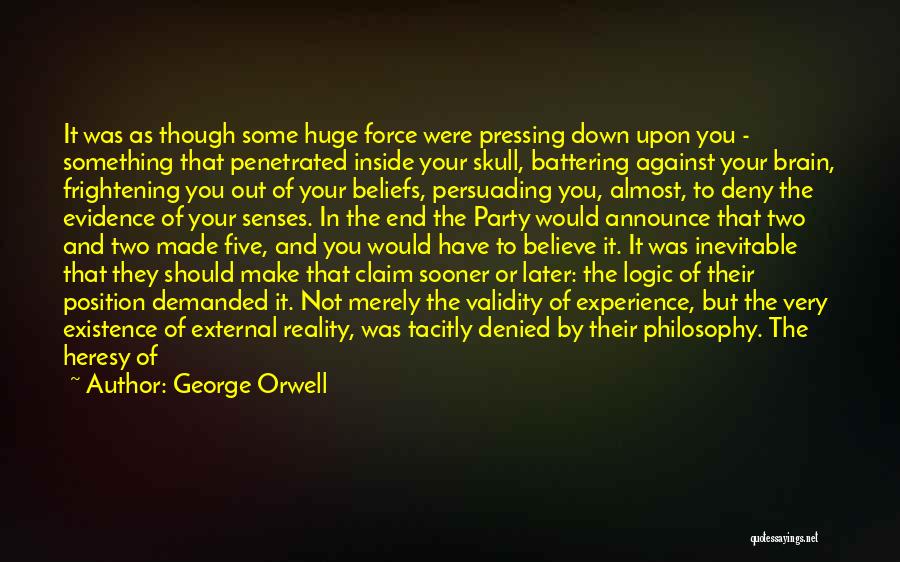 George Orwell Quotes: It Was As Though Some Huge Force Were Pressing Down Upon You - Something That Penetrated Inside Your Skull, Battering