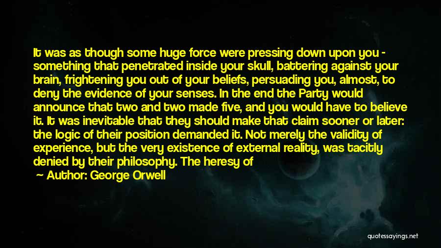 George Orwell Quotes: It Was As Though Some Huge Force Were Pressing Down Upon You - Something That Penetrated Inside Your Skull, Battering