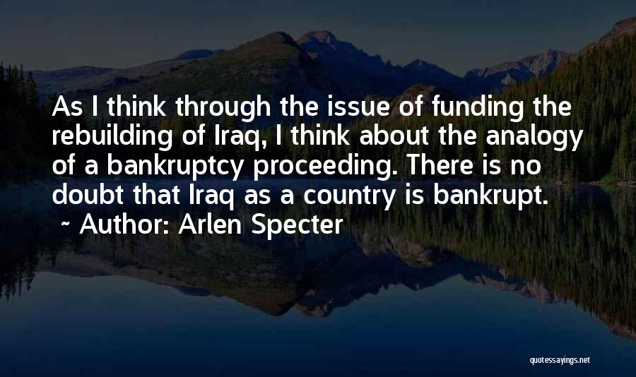 Arlen Specter Quotes: As I Think Through The Issue Of Funding The Rebuilding Of Iraq, I Think About The Analogy Of A Bankruptcy