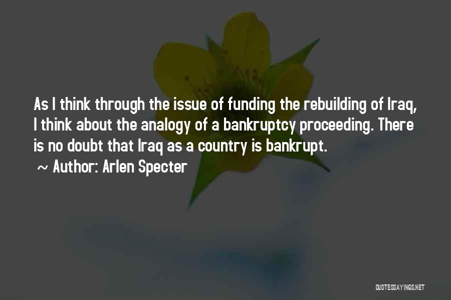 Arlen Specter Quotes: As I Think Through The Issue Of Funding The Rebuilding Of Iraq, I Think About The Analogy Of A Bankruptcy