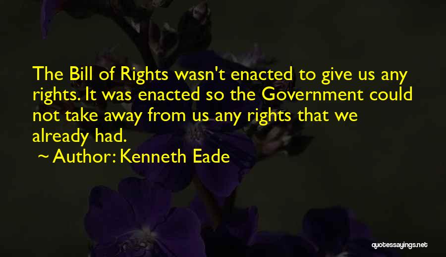 Kenneth Eade Quotes: The Bill Of Rights Wasn't Enacted To Give Us Any Rights. It Was Enacted So The Government Could Not Take