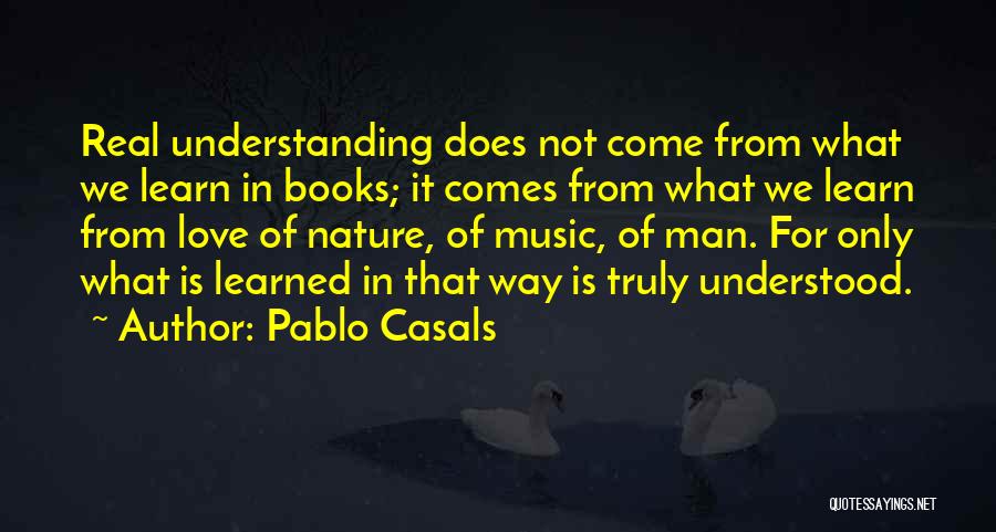 Pablo Casals Quotes: Real Understanding Does Not Come From What We Learn In Books; It Comes From What We Learn From Love Of