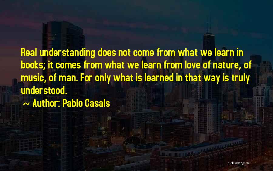 Pablo Casals Quotes: Real Understanding Does Not Come From What We Learn In Books; It Comes From What We Learn From Love Of