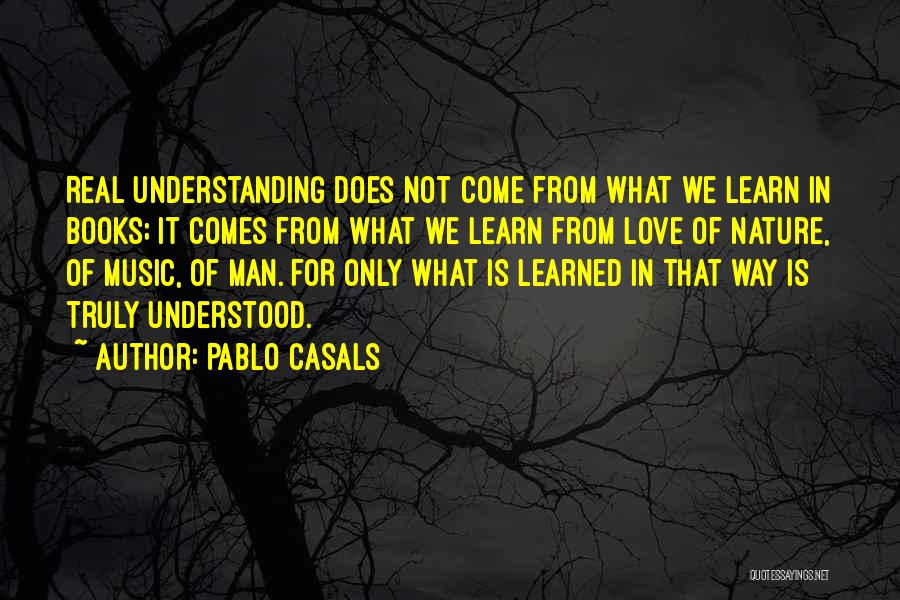 Pablo Casals Quotes: Real Understanding Does Not Come From What We Learn In Books; It Comes From What We Learn From Love Of