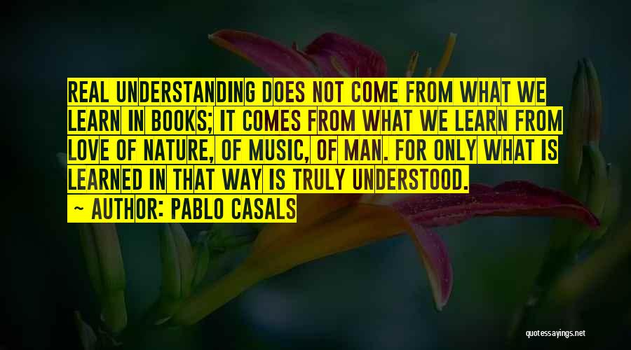 Pablo Casals Quotes: Real Understanding Does Not Come From What We Learn In Books; It Comes From What We Learn From Love Of