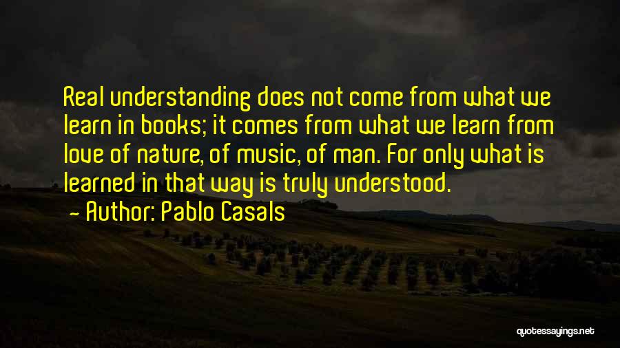 Pablo Casals Quotes: Real Understanding Does Not Come From What We Learn In Books; It Comes From What We Learn From Love Of