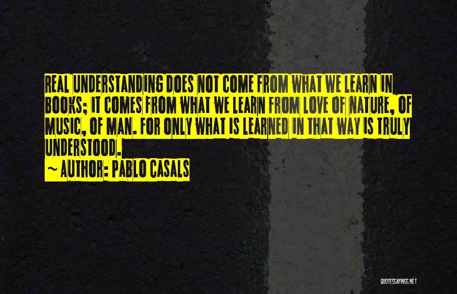 Pablo Casals Quotes: Real Understanding Does Not Come From What We Learn In Books; It Comes From What We Learn From Love Of