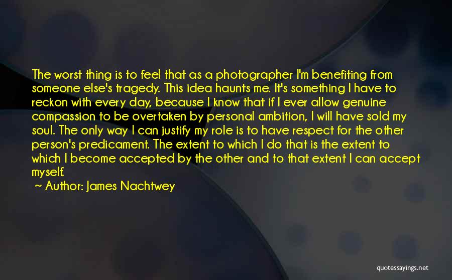 James Nachtwey Quotes: The Worst Thing Is To Feel That As A Photographer I'm Benefiting From Someone Else's Tragedy. This Idea Haunts Me.