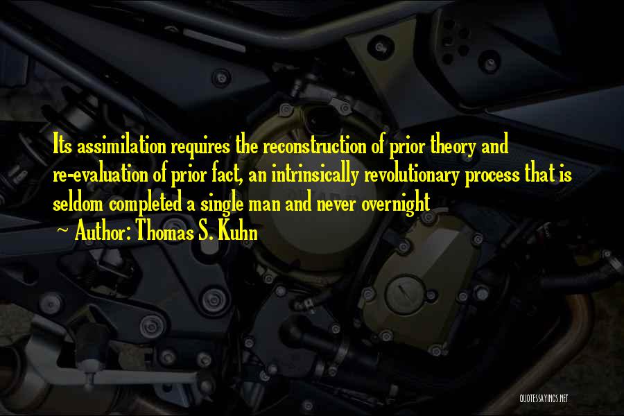 Thomas S. Kuhn Quotes: Its Assimilation Requires The Reconstruction Of Prior Theory And Re-evaluation Of Prior Fact, An Intrinsically Revolutionary Process That Is Seldom