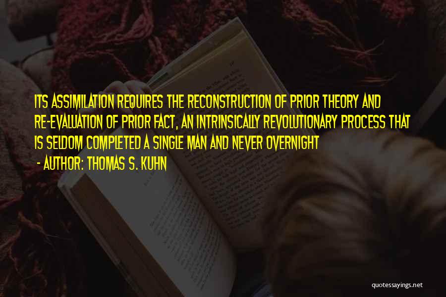 Thomas S. Kuhn Quotes: Its Assimilation Requires The Reconstruction Of Prior Theory And Re-evaluation Of Prior Fact, An Intrinsically Revolutionary Process That Is Seldom